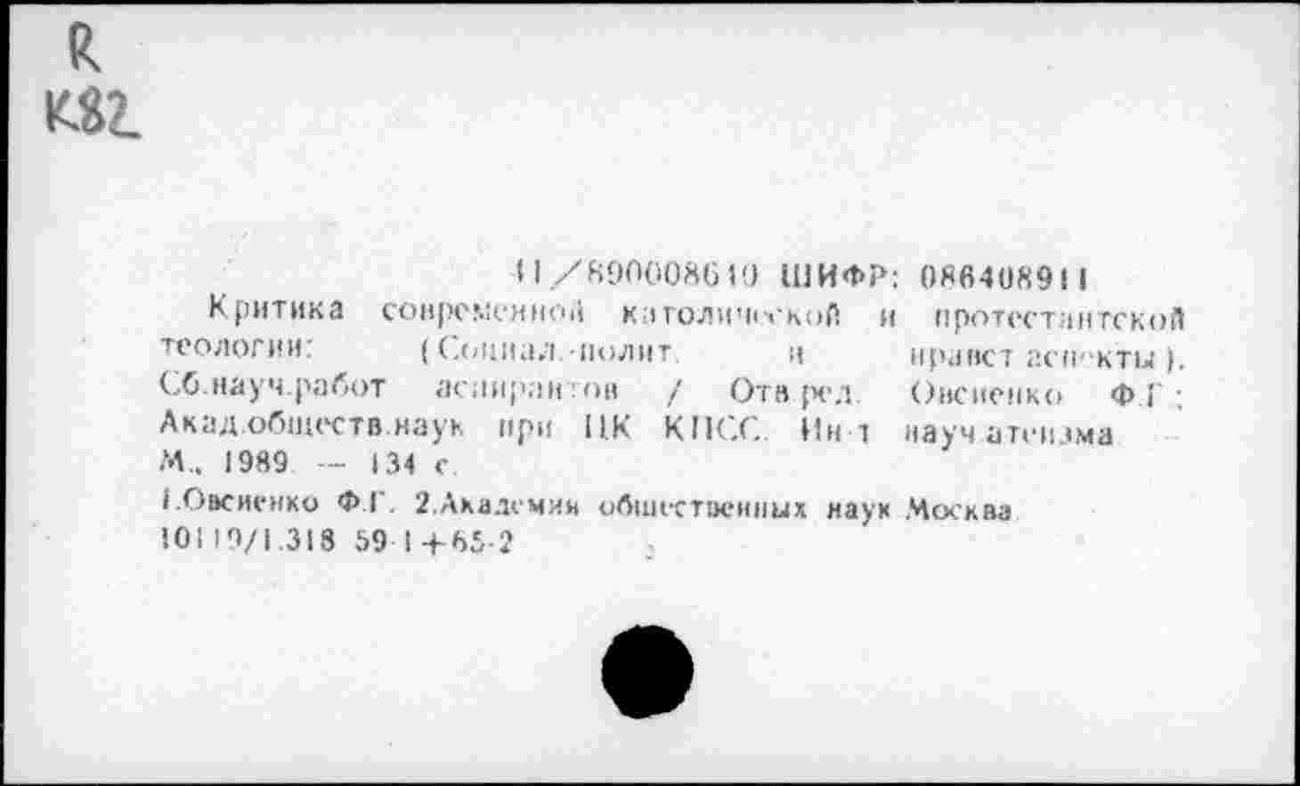 ﻿М2.
11/890008610 ШИФР: 086408911
Критика сонрсмснио|| католической и протестам тской теологии:	(Социал полит и мранст асп -кты ).
СО.науч.работ аспирин :пн / Отв ред. Овсиенко Ф.|' ; Акад.обществ.наук при ПК КПСС. Ин 1 науч атгилма М„ 1989 - 134 с.
1.Овсиенко Ф1 . 2.Ахалемии общественных наук Москва
101 19/1.318 59 I +65 2